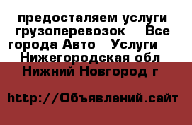 предосталяем услуги грузоперевозок  - Все города Авто » Услуги   . Нижегородская обл.,Нижний Новгород г.